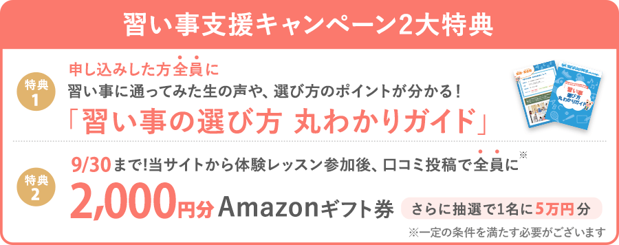 【習い事支援キャンペーン】 体験後口コミ投稿で、全員に2,000円分Amazonギフト券プレゼント! (※一定の条件を満たす必要がございます)